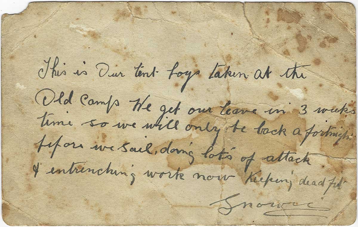 Back of photo. Reads: "This is our tent boys taken at the old camp. We get our leave in 3 weeks time so we will only be back a fortnight before we sail, doing lots of attack and entrenching work now. Keeping dead fit. Snowie."